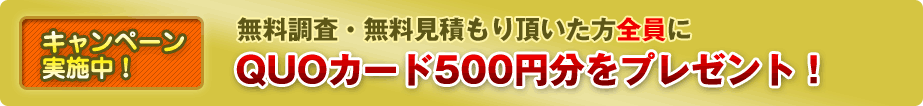 無料調査・無料見積もり頂いた方全員に、ＱＵＯカード５００円分をプレゼント！